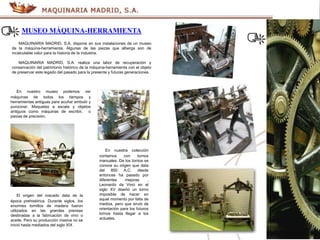 MUSEO MÁQUINA-HERRAMIENTA
MAQUINARIA MADRID, S.A. dispone en sus instalaciones de un museo
de la máquina-herramienta. Algunas de las piezas que alberga son de
incalculable valor para la historia de la industria.
MAQUINARIA MADRID, S.A. realiza una labor de recuperación y
conservación del patrimonio histórico de la máquina-herramienta con el objeto
de preservar este legado del pasado para la presente y futuras generaciones.
En nuestro museo podemos ver
máquinas de todos los tiempos y
herramientas antiguas para acuñar embutir y
punzonar. Maquetas a escala y objetos
antiguos como máquinas de escribir, o
piezas de precisión.
En nuestra colección
contamos con tornos
manuales. De los tornos se
conoce su origen que data
del 850 A.C. desde
entonces ha pasado por
diferentes mejoras ,
Leonardo da Vinci en el
siglo XV diseñó un torno
imposible de hacer en
aquel momento por falta de
medios, pero que sirvió de
orientación para los futuros
tornos hasta llegar a los
actuales.
El origen del roscado data de la
época prehistórica. Durante siglos, los
enormes tornillos de madera fueron
utilizados en las grandes prensas
destinadas a la fabricación de vino o
aceite. Pero su producción masiva no se
inició hasta mediados del siglo XIX
 