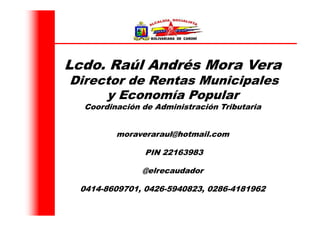 Lcdo. Raúl Andrés Mora Vera
Director de Rentas Municipales
y Economía Popular
Coordinación de Administración Tributaria
moraveraraul@hotmail.com
PIN 22163983
@elrecaudador
0414-8609701, 0426-5940823, 0286-4181962
 