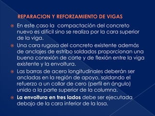    En este caso la compactación del concreto
    nuevo es difícil sino se realiza por la cara superior
    de la viga.
   Una cara rugosa del concreto existente además
    de anclajes de estribo soldados proporcionan una
    buena conexión de corte y de flexión entre la viga
    existente y la envoltura.
   Las barras de acero longitudinales deberán ser
    ancladas en la región de apoyo, soldando el
    refuerzo a un collar de cero (perfil en ángulo)
    unido a la parte superior de la columna.
   La envoltura en tres lados debe ser ejecutada
    debajo de la cara inferior de la losa.
 