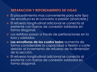    El procedimiento mas conveniente para este tipo
    de envoltura es el concreto a presión (shotcrete.)
   El refuerzo longitudinal adicional se conecta al
    existente con barras de conexión soldadas en
    forma diagonal.
   Los estribos pasan a través de perforaciones en la
    losa y soldados.
   Las envolturas de los cuatro lados aumenta de
    forma considerable la capacidad a flexión y corte
    debido al incremento de refuerzo de la dimensión
    de la sección.
   El refuerzo longitudinal adicional se conecta al
    existente con barras de conexión soldadas en
    forma diagonal.
 