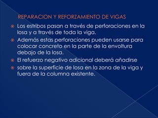    Los estribos pasan a través de perforaciones en la
    losa y a través de toda la viga.
   Además estas perforaciones pueden usarse para
    colocar concreto en la parte de la envoltura
    debajo de la losa.
   El refuerzo negativo adicional deberá añadirse
   sobre la superficie de losa en la zona de la viga y
    fuera de la columna existente.
 
