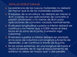    La resistencia de los nuevos materiales no deberá
    ser menor que la de los materiales existente.
   El espesor de la envoltura no deberá ser menor a
    4cm cuando se usa aplicaciones de concreto a
    presión (shotcrete) y no menor de 8cm para
    aplicaciones de concreto vaciado normalmente.
   El refuerzo longitudinal superior e inferior deberá ser
    continuo y no menor que a 0.005 veces el área
    bruta en la zona de la junta (conexión viga
    columna).
   El refuerzo superior e inferior deberá ser anclado
    en la zona de columna con longitud suficiente de
    desarrollo, o ser continuo a través de la junta.
   En las zonas extremas, en una longitud de hasta 4
    veces el peralte de la viga el espaciamiento de
    estribos no debe ser mayor que ¼ del peralte.
 