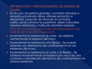  En el caso de grietas grandes, concreto triturado o
  refuerzo pandeado debe utilizase remoción o
  reposición. Después de remover el concreto
  suelto, picar y limpiar la superficie, debe colocarse
  refuerzo adicional o malla de alambre soldado.
  TIPO DE CONSTRUCCION PARA REFORZAMIENTO DE
  MUROS DE CONCRETO ARMADO.
 Incrementar la resistencia al corte.- Se obtiene
  aumentando el espesor del muro.
 Incrementar la resistencia a la flexión.- Se puede
  obtener con elementos de confinamiento en los
  extremos del muro.
 Incrementar la resistencia al corte y la flexión.- Se
  obtiene incrementando el espesor por uno o los dos
  costados y añadiendo elementos de confinamiento en
  ambos extremos.
 