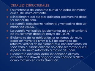    La resistencia del concreto nuevo no debe ser menor
    que el del muro existente.
   El incremento del espesor adicional del muro no debe
    ser menor de 5cm.
   La cuantía del refuerzo horizontal y vertical no deb ser
    menor de 0.0025.
   La cuantía vertical de los elementos de confinamiento
    de los extremos debe ser mayor de 0.0025.
   El diámetro de los estribos en los extremos del muro
    debe ser mayor de 8mm o 1/3 del diámetro del
    refuerzo vertical de los elementos d confinamiento; en
    todo caso el espaciamiento no debe ser mayor que el
    espesor del muro reforzado ni mayor de 15cm.
   El concreto adicional debe ser adherido al muro
    existente con dowels pegados con epóxico a 60cm
    como máximo en cada dirección.
 