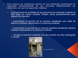 a.   Incrementando la ductilidad de las secciones de columnas evitando la
     falla frágil por fuerza cortante. Existen varios procedimientos para
     lograrlo por ejemplo:

      Aumentando la sección de la columna añadiendo una malla de
     alambre soldados adyacentes a la columna existente.

      Aumentando la sección de la columna existente añadiendo estribos
     soldados adyacentes a la columna existente.

      Encajar la columna existente con una sección de área rectangular
     o circular.
 
