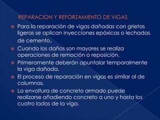    Para la reparación de vigas dañadas con grietas
    ligeras se aplican inyecciones epóxicas o lechadas
    de cemento.
   Cuando los daños son mayores se realiza
    operaciones de remoción o reposición.
   Primeramente deberán apuntalar temporalmente
    la viga dañada.
   El proceso de reparación en vigas es similar al de
    columnas.
   La envoltura de concreto armado puede
    realizarse añadiendo concreto a uno y hasta los
    cuatro lados de la viga.
 