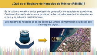 Es la columna vertebral de los procesos de generación de estadísticas económicas.
Contiene información de las características de las unidades económicas ubicadas en
el país y se actualiza periódicamente.
Este registro de negocios es de los pocos que vincula la información estadística con
la cartografía digital.
¿Qué es el Registro de Negocios de México (RENEM)?
 