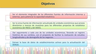 Objetivos
Ser el elemento integrador de las diferentes fuentes de información internas y
externas, para potenciar la capacidad estadística.
Ser la única fuente de información actualizada de unidades económicas que provea
directorios y marcos de muestreo para los diferentes proyectos de estadística
económica del INEGI y del SNIEG.
Dar seguimiento a cada una de las unidades económicas, llevando un registro
histórico de sus cambios, con el propósito de facilitar la realización de estudios
longitudinales y de demografía de los negocios.
Extraer la base de datos de establecimientos activos para la actualización del
DENUE.
 