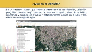 ¿Qué es el DENUE?
Es un directorio público que ofrece la información de identificación, ubicación
geográfica, tamaño según estrato de personal ocupado, clase de actividad
económica y contacto de 5’078,737 establecimientos activos en el país, y los
refiere en la cartografía digital.
 