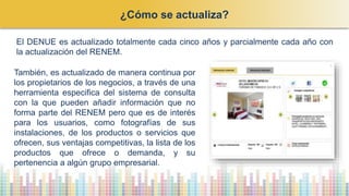 ¿Cómo se actualiza?
El DENUE es actualizado totalmente cada cinco años y parcialmente cada año con
la actualización del RENEM.
También, es actualizado de manera continua por
los propietarios de los negocios, a través de una
herramienta especifica del sistema de consulta
con la que pueden añadir información que no
forma parte del RENEM pero que es de interés
para los usuarios, como fotografías de sus
instalaciones, de los productos o servicios que
ofrecen, sus ventajas competitivas, la lista de los
productos que ofrece o demanda, y su
pertenencia a algún grupo empresarial.
 