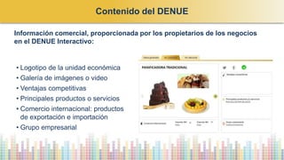 • Logotipo de la unidad económica
• Galería de imágenes o video
• Ventajas competitivas
• Principales productos o servicios
• Comercio internacional: productos
de exportación e importación
• Grupo empresarial
Información comercial, proporcionada por los propietarios de los negocios
en el DENUE Interactivo:
Contenido del DENUE
 