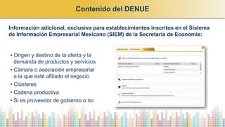 • Origen y destino de la oferta y la
demanda de productos y servicios
• Cámara o asociación empresarial
a la que esté afiliado el negocio
• Clústeres
• Cadena productiva
• Si es proveedor de gobierno o no
Información adicional, exclusiva para establecimientos inscritos en el Sistema
de Información Empresarial Mexicano (SIEM) de la Secretaría de Economía:
Contenido del DENUE
 