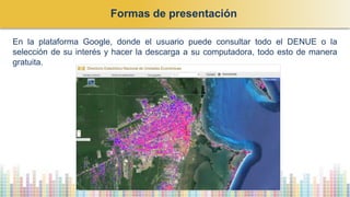 En la plataforma Google, donde el usuario puede consultar todo el DENUE o la
selección de su interés y hacer la descarga a su computadora, todo esto de manera
gratuita.
Formas de presentación
 