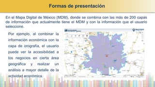 En el Mapa Digital de México (MDM), donde se combina con las más de 200 capas
de información que actualmente tiene el MDM y con la información que el usuario
seleccione.
Por ejemplo, al combinar la
información económica con la
capa de orografía, el usuario
puede ver la accesibilidad a
los negocios en cierta área
geográfica y realizar un
análisis a mayor detalle de la
actividad económica.
Formas de presentación
 