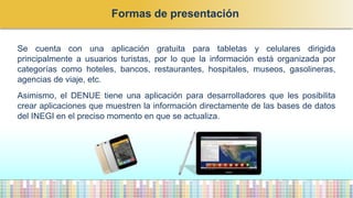 Se cuenta con una aplicación gratuita para tabletas y celulares dirigida
principalmente a usuarios turistas, por lo que la información está organizada por
categorías como hoteles, bancos, restaurantes, hospitales, museos, gasolineras,
agencias de viaje, etc.
Asimismo, el DENUE tiene una aplicación para desarrolladores que les posibilita
crear aplicaciones que muestren la información directamente de las bases de datos
del INEGI en el preciso momento en que se actualiza.
Formas de presentación
 