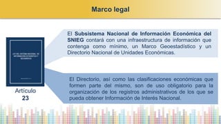 El Subsistema Nacional de Información Económica del
SNIEG contará con una infraestructura de información que
contenga como mínimo, un Marco Geoestadístico y un
Directorio Nacional de Unidades Económicas.
El Directorio, así como las clasificaciones económicas que
formen parte del mismo, son de uso obligatorio para la
organización de los registros administrativos de los que se
pueda obtener Información de Interés Nacional.
Marco legal
Artículo
23
 