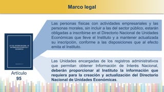 Las personas físicas con actividades empresariales y las
personas morales, sin incluir a las del sector público, estarán
obligadas a inscribirse en el Directorio Nacional de Unidades
Económicas que lleve el Instituto y a mantener actualizada
su inscripción, conforme a las disposiciones que al efecto
emita el Instituto.
Las Unidades encargadas de los registros administrativos
que permitan obtener Información de Interés Nacional,
deberán proporcionar al Instituto la información que
requiera para la creación y actualización del Directorio
Nacional de Unidades Económicas.
Artículo
95
Marco legal
 