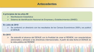 En 2015
➢ Se extendió el alcance del DENUE con la finalidad de crear el RENEM, con características
adicionales y alineado a las directrices internacionales. A partir de esta fecha el DENUE es
la vista pública del RENEM
En Julio de 2010
➢ Se conformó un directorio con los resultados de los Censos Económicos 2009 y se publicó
el DENUE
A principios de los años 80
➢ Manifestación Estadística
➢ Sistema de Identificación Nacional de Empresas y Establecimientos (SINEE)
Antecedentes
 