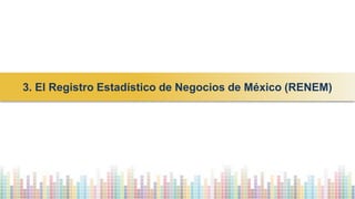 3. El Registro Estadístico de Negocios de México (RENEM)
 