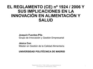 EL REGLAMENTO (CE) nº 1924 / 2006 Y
SUS IMPLICACIONES EN LA
INNOVACIÓN EN ALIMENTACIÓN Y
SALUD
Joaquín Fuentes-Pila
Grupo de Innovación y Gestión Empresarial
Jésica Con
Máster en Gestión de la Calidad Alimentaria
UNIVERSIDAD POLITÉCNICA DE MADRID
Reglamento (CE) nº 1924 / 2006 y sus implicaciones en
la innovación en Alimentación y Salud
1
 