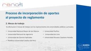 2. Mesas de trabajo
Se efectuaron 2 mesas de trabajo con los representantes de universidades públicas y privadas:
Proceso de incorporación de aportes
al proyecto de reglamento
• Universidad Nacional Mayor de San Marcos
• Universidad Nacional de Ingeniería
• Universidad de Ciencias Aplicadas
• Pontificia Universidad Católica del Perú
• Universidad Pacífico
• Universidad de Lima
• Universidad Peruana Cayetano Heredia
 