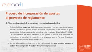 3. Sistematización de los aportes y comentarios recibidos
Proceso de incorporación de aportes
al proyecto de reglamento
• Retirar alusión a proyectos, dado que genera confusión y no corresponde su registro
en RENATI debido a que en estricto mediante un proyecto no se obtiene el grado
académico o título profesional, tal como lo precisa el Artículo 45 de la Ley N° 30220 -
Ley Universitaria; se hace referencia a los grados y títulos que confieren las
instituciones y escuelas de acuerdo a lo dispuesto por la Tercera Disposición
Complementaria Final de la Ley Universitaria;
• Se han efectuado modificaciones a las definiciones de tesis, trabajo académico,
trabajo de investigación, de trabajo de suficiencia profesional.
 