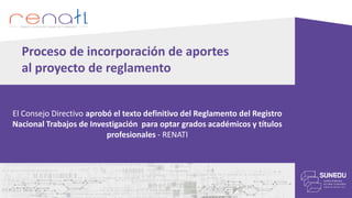3. SISTEMATIZACIÓN DE LOS APORTES Y COMENTARIOS RECIBIDOS
• Se ha puesto mayor énfasis en los derechos de autor y propiedad intelectual y la
normativa vigente en el país y que rige de forma supletoria al presente reglamento.
• Se generó un nuevo capítulo con la finalidad de normar los casos de observaciones
y/o anulaciones de los trabajos de investigación registrados en el Repositorio Digital
RENATI.
Proceso de incorporación de aportes
al proyecto de reglamento
El Consejo Directivo aprobó el texto definitivo del Reglamento del Registro
Nacional Trabajos de Investigación para optar grados académicos y títulos
profesionales - RENATI
 