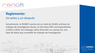 Reglamento:
Un antes y un después
Actualmente, la DIGRAT cuenta con un total de 24,835 archivos de
trabajos de investigación (tesis), en formatos PDF, correspondientes
al 2015 y 2016. Sin embargo, dicha Dirección no cuenta con una
base de datos que consolide los trabajos de investigación.
 