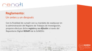 Reglamento:
Un antes y un después
Con la finalidad de cumplir con su mandato de coadyuvar en
la administración del Registro de Trabajos de Investigación,
propone efectuar dicho registro y su difusión a través del
Repositorio Digital RENATI de la SUNEDU.
 