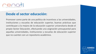 Desde el sector educación:
Promover como parte de una política de incentivos a las universidades,
instituciones y escuelas de educación superior, buenas prácticas que
contribuyan a la mejora de la educación superior universitaria desde el
propio Sector Educación, efectuando una asignación presupuestal para
aquellas universidades, instituciones y escuelas de educación superior
que no cuenten con un repositorio académico.
 