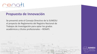 Se presentó ante el Consejo Directivo de la SUNEDU
el proyecto de Reglamento del Registro Nacional de
Trabajos de Investigación para optar los grados
académicos y títulos profesionales – RENATI.
Propuesta de Innovación
 