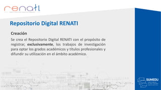 Creación
Se crea el Repositorio Digital RENATI con el propósito de
registrar, exclusivamente, los trabajos de investigación
para optar los grados académicos y títulos profesionales y
difundir su utilización en el ámbito académico.
Repositorio Digital RENATI
 