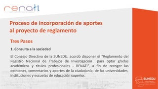 1. Consulta a la sociedad
Tres Pasos
Proceso de incorporación de aportes
al proyecto de reglamento
El Consejo Directivo de la SUNEDU, acordó disponer el “Reglamento del
Registro Nacional de Trabajos de Investigación para optar grados
académicos y títulos profesionales - RENATI”, a fin de recoger las
opiniones, comentarios y aportes de la ciudadanía, de las universidades,
instituciones y escuelas de educación superior.
 