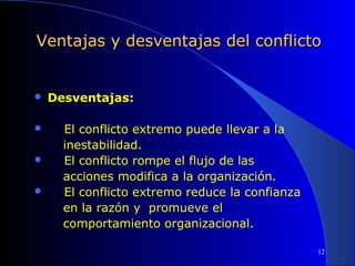 Ventajas y desventajas del conflicto






Desventajas:
El conflicto extremo puede llevar a la
inestabilidad.
El conflicto rompe el flujo de las
acciones modifica a la organización.
El conflicto extremo reduce la confianza
en la razón y promueve el
comportamiento organizacional.
12

 