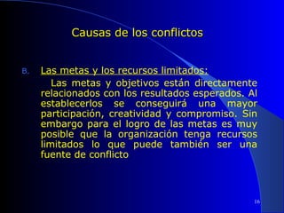 Causas de los conflictos
B.

Las metas y los recursos limitados:
Las metas y objetivos están directamente
relacionados con los resultados esperados. Al
establecerlos se conseguirá una mayor
participación, creatividad y compromiso. Sin
embargo para el logro de las metas es muy
posible que la organización tenga recursos
limitados lo que puede también ser una
fuente de conflicto

16

 