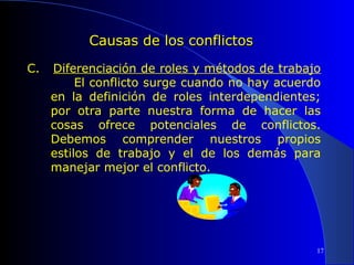 Causas de los conflictos
C.

Diferenciación de roles y métodos de trabajo
El conflicto surge cuando no hay acuerdo
en la definición de roles interdependientes;
por otra parte nuestra forma de hacer las
cosas ofrece potenciales de conflictos.
Debemos comprender nuestros propios
estilos de trabajo y el de los demás para
manejar mejor el conflicto.

17

 