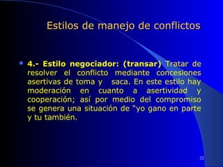 Estilos de manejo de conflictos



4.- Estilo negociador: (transar) Tratar de
resolver el conflicto mediante concesiones
asertivas de toma y saca. En este estilo hay
moderación en cuanto a asertividad y
cooperación; así por medio del compromiso
se genera una situación de “yo gano en parte
y tu también.

22

 
