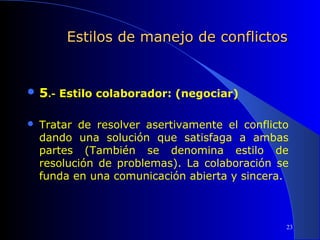 Estilos de manejo de conflictos

 5.- Estilo colaborador: (negociar)


Tratar de resolver asertivamente el conflicto
dando una solución que satisfaga a ambas
partes (También se denomina estilo de
resolución de problemas). La colaboración se
funda en una comunicación abierta y sincera.

 
23

 