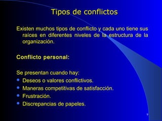 Tipos de conflictos
 

Existen muchos tipos de conflicto y cada uno tiene sus
raíces en diferentes niveles de la estructura de la
organización.
 
Conflicto personal:
 
Se presentan cuando hay:
 Deseos o valores conflictivos.
 Maneras competitivas de satisfacción.
 Frustración.
 Discrepancias de papeles.
9

 