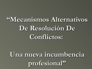 ““Mecanismos AlternativosMecanismos Alternativos
De Resolución DeDe Resolución De
Conflictos:Conflictos:
Una nueva incumbenciaUna nueva incumbencia
profesional”profesional”
 