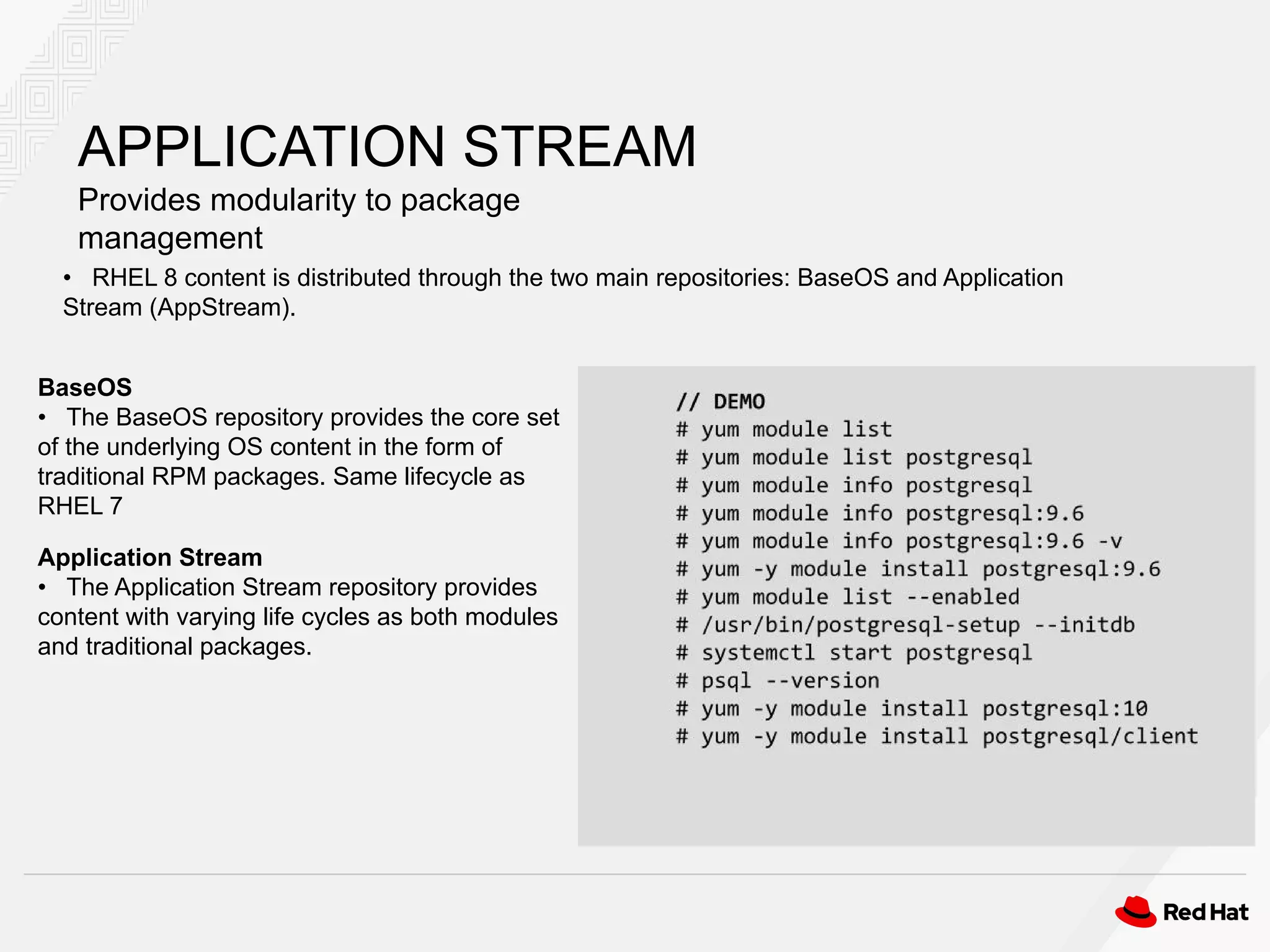 APPLICATION STREAM
Provides modularity to package
management
• RHEL 8 content is distributed through the two main repositories: BaseOS and Application
Stream (AppStream).
BaseOS
• The BaseOS repository provides the core set
of the underlying OS content in the form of
traditional RPM packages. Same lifecycle as
RHEL 7
Application Stream
• The Application Stream repository provides
content with varying life cycles as both modules
and traditional packages.
 