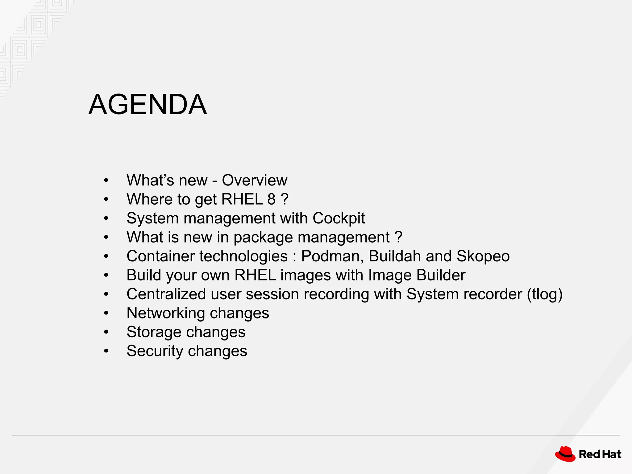 AGENDA
• What’s new - Overview
• Where to get RHEL 8 ?
• System management with Cockpit
• What is new in package management ?
• Container technologies : Podman, Buildah and Skopeo
• Build your own RHEL images with Image Builder
• Centralized user session recording with System recorder (tlog)
• Networking changes
• Storage changes
• Security changes
 