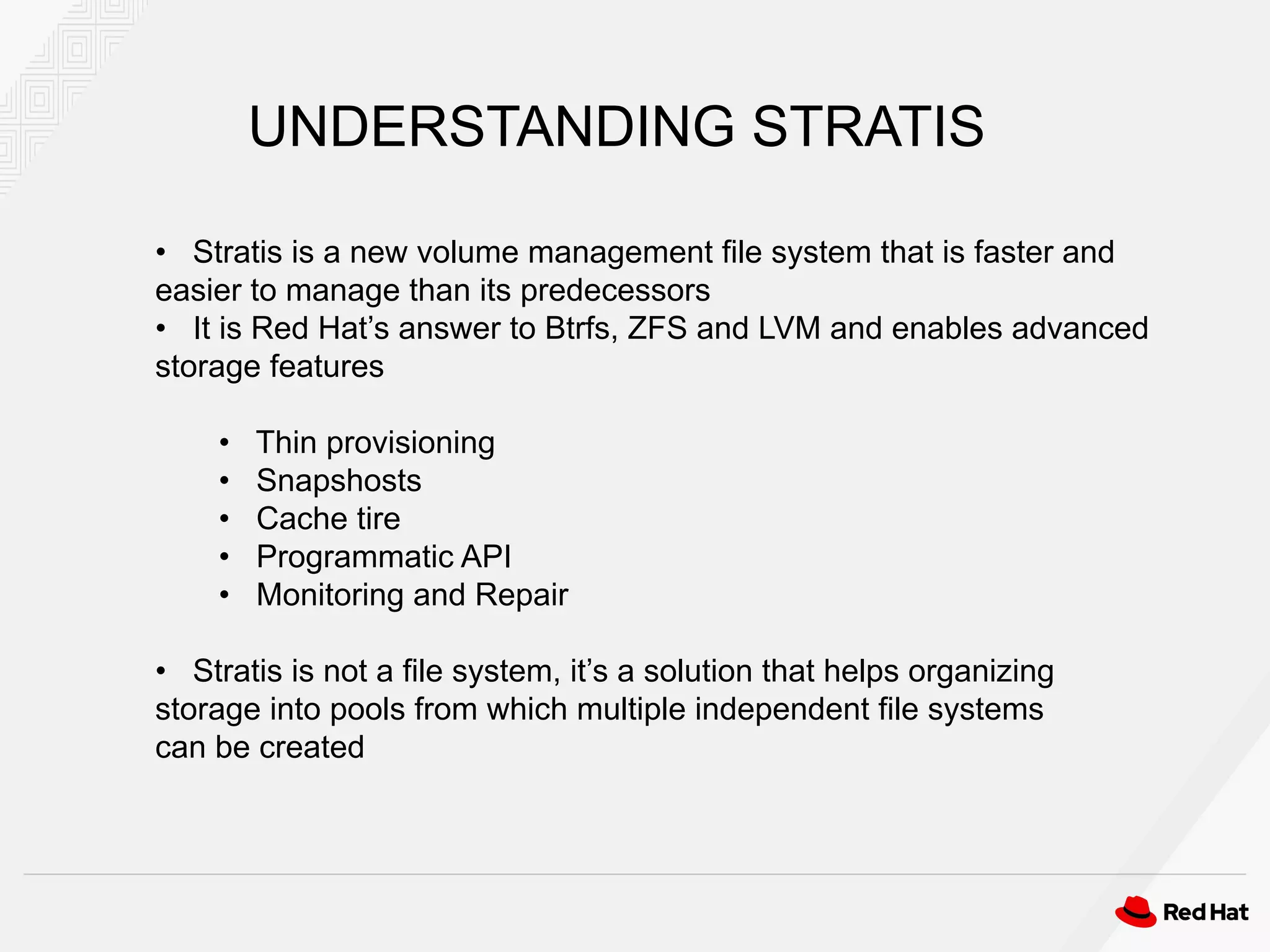 • Stratis is a new volume management file system that is faster and
easier to manage than its predecessors
• It is Red Hat’s answer to Btrfs, ZFS and LVM and enables advanced
storage features
• Thin provisioning
• Snapshosts
• Cache tire
• Programmatic API
• Monitoring and Repair
• Stratis is not a file system, it’s a solution that helps organizing
storage into pools from which multiple independent file systems
can be created
UNDERSTANDING STRATIS
 