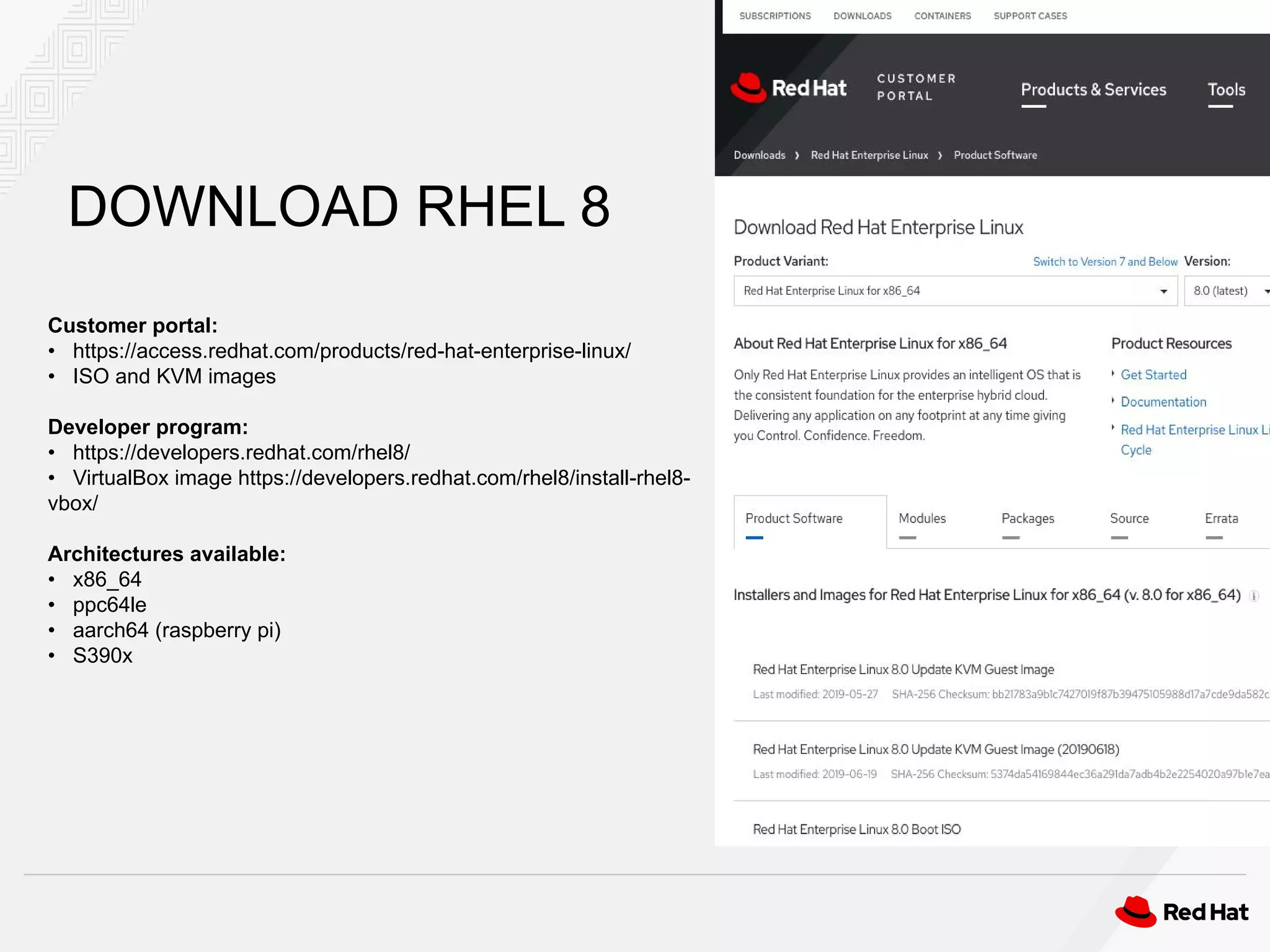 Customer portal:
• https://access.redhat.com/products/red-hat-enterprise-linux/
• ISO and KVM images
Developer program:
• https://developers.redhat.com/rhel8/
• VirtualBox image https://developers.redhat.com/rhel8/install-rhel8-
vbox/
Architectures available:
• x86_64
• ppc64le
• aarch64 (raspberry pi)
• S390x
DOWNLOAD RHEL 8
 