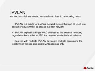 IPVLAN
connects containers nested in virtual machines to networking hosts
• IPVLAN is a driver for a virtual network device that can be used in a
container environment to access the host network
• IPVLAN exposes a single MAC address to the external network,
regardless the number of IPVLAN devices inside the host network
• So even with multiple IPVLAN devices in multiple containers, the
local switch will see one single MAC address only.
 