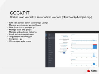 COCKPIT
Cockpit is an interactive server admin interface (https://cockpit-project.org/)
• IDM - idm domain admin can manage Cockpit
• Manage remote server via dashboard
• New Subscription manager gui
• Manage users and groups
• Manage and configure networks
• Install and remove packages
• Tlog (session recorder) gui
• Composer - gui
• Virt manager replacement
 