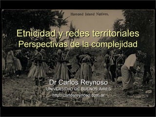 Etnicidad y redes territoriales
Perspectivas de la complejidad



        Dr Carlos Reynoso
       UNIVERSIDAD DE BUENOS AIRES
         http://carlosreynoso.com.ar


                                       1
 