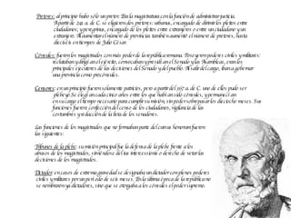 Pretores:  al principio hubo sólo un pretor. Era la magistratura con la función de administrar justicia.  A partir de 241 a. de C. se eligieron dos pretores: urbanus, encargado de dirimir los pleitos entre  ciudadanos; y peregrinus, encargado de los pleitos entre extranjeros o entre un ciudadano y un  extranjero. Al aumentar el número de provincias también aumentó el número de pretores, hasta  dieciséis en tiempos de Julio César.  Cónsules:  fueron los magistrados con más poder de la república romana. Poseyeron poderes civiles y militares:  reclutaban y dirigían el ejército, convocaban y presidían el Senado y las Asambleas, eran los  principales ejecutores de las decisiones del Senado y del pueblo. Al salir del cargo, iban a gobernar una provincia como procónsules.  Censores :   en un principio fueron solamente patricios, pero a partir del 367 a. de C. uno de ellos pudo ser plebeyo.Se elegían cada cinco años entre los que habían sido cónsules, y permanecían  en su cargo el tiempo necesario para cumplir su misión, sin poder sobrepasar los dieciocho meses. Sus funciones fueron: confección del censo de los ciudadanos, vigilancia de las  costumbres y redacción de la lista de los senadores.  Las funciones de los magistrados que no formaban parte del  cursus honorum  fueron las siguientes:  Tribunos de la plebe : su misión principal fue la defensa de la plebe frente a los  abusos de los magistrados, sirviéndose del  ius intercessionis  o derecho de vetar las  decisiones de los magistrados. Dictador : en casos de extrema gravedad se designaba un dictador con plenos poderes civiles y militares por un período de seis meses. En la última época de la república no se nombraron ya dictadores, sino que se otorgaba a los cónsules el poder supremo. 
