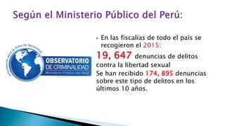  En las fiscalías de todo el país se
recogieron el 2015:
19, 647 denuncias de delitos
contra la libertad sexual
Se han recibido 174, 895 denuncias
sobre este tipo de delitos en los
últimos 10 años.
 