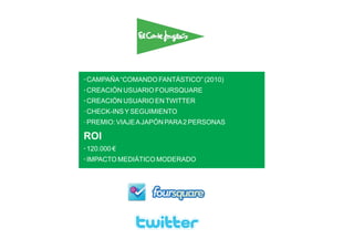 · CAMPAÑA “COMANDO FANTÁSTICO” (2010)
· CREACIÓN USUARIO FOURSQUARE
· CREACIÓN USUARIO EN TWITTER
· CHECK-INS Y SEGUIMIENTO
· PREMIO: VIAJE A JAPÓN PARA 2 PERSONAS

ROI
· 120.000 €
· IMPACTO MEDIÁTICO MODERADO
 